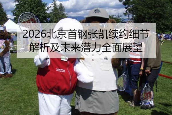 2026北京首钢张凯续约细节解析及未来潜力全面展望