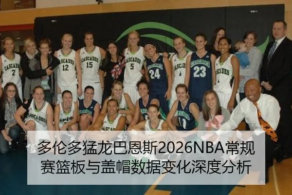 多伦多猛龙巴恩斯2026NBA常规赛篮板与盖帽数据变化深度分析