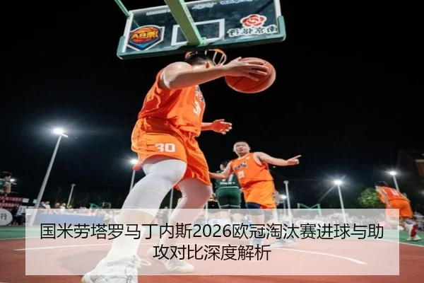 国米劳塔罗马丁内斯2026欧冠淘汰赛进球与助攻对比深度解析