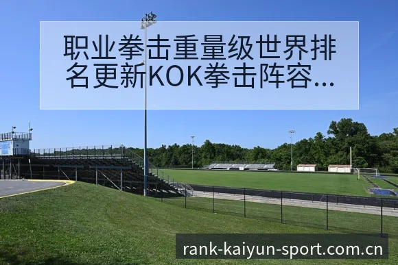 职业拳击重量级世界排名更新KOK拳击阵容调整历史表现分析 - 开云体育网址